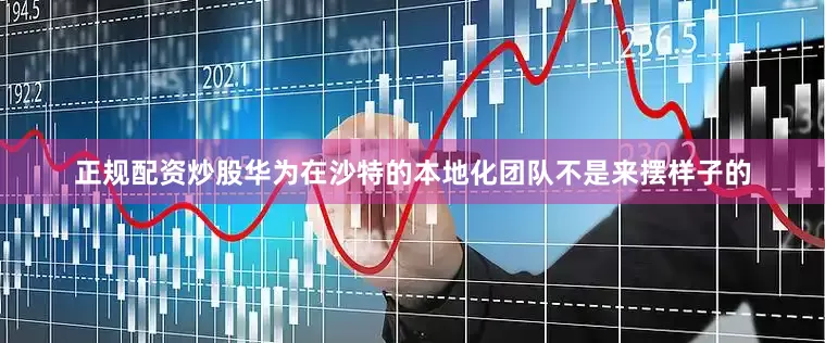 正规配资炒股华为在沙特的本地化团队不是来摆样子的