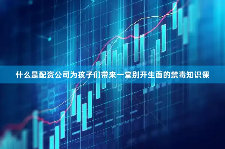 什么是配资公司为孩子们带来一堂别开生面的禁毒知识课