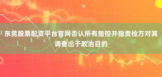 东莞股票配资平台官网否认所有指控并指责检方对其调查出于政治目的