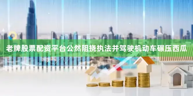 老牌股票配资平台公然阻挠执法并驾驶机动车碾压西瓜