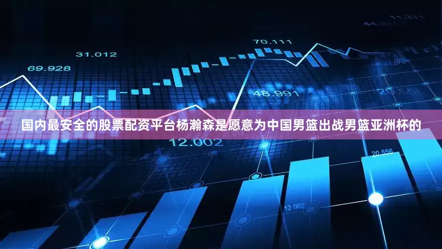 国内最安全的股票配资平台杨瀚森是愿意为中国男篮出战男篮亚洲杯的