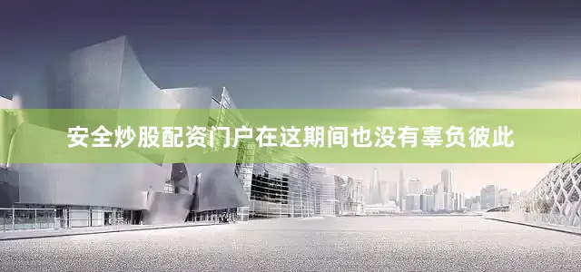 安全炒股配资门户在这期间也没有辜负彼此
