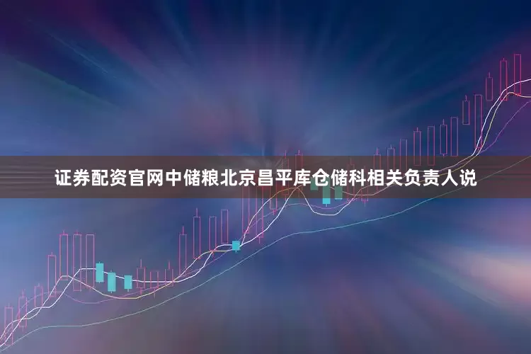 证券配资官网中储粮北京昌平库仓储科相关负责人说