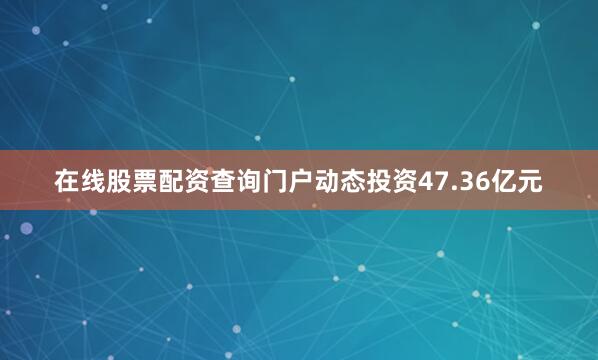 在线股票配资查询门户动态投资47.36亿元