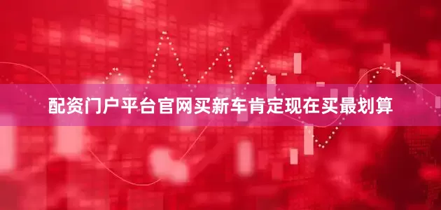 配资门户平台官网买新车肯定现在买最划算