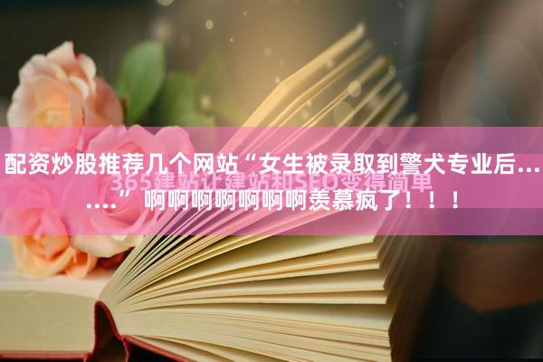 配资炒股推荐几个网站“女生被录取到警犬专业后.......” 啊啊啊啊啊啊啊羡慕疯了！！！