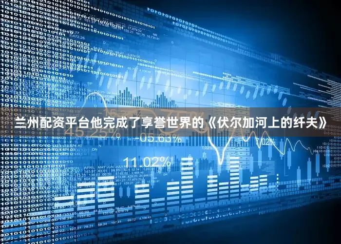 兰州配资平台他完成了享誉世界的《伏尔加河上的纤夫》