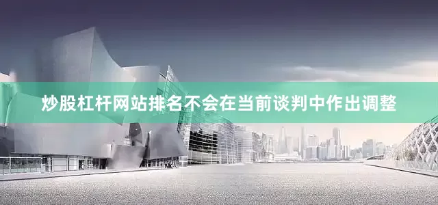 炒股杠杆网站排名不会在当前谈判中作出调整