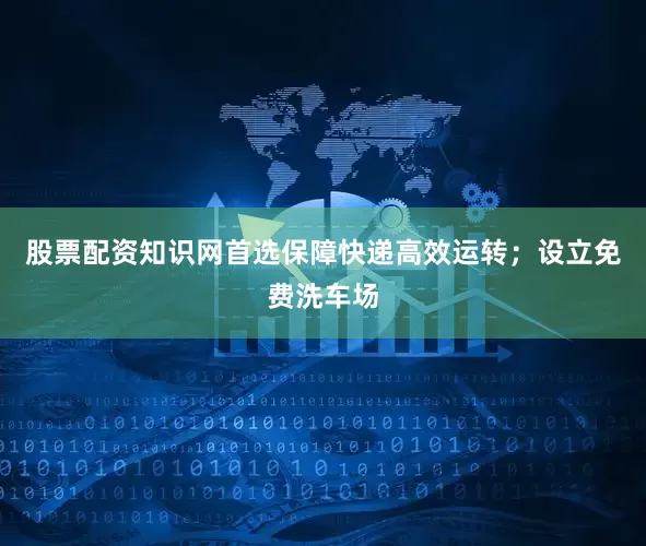 股票配资知识网首选保障快递高效运转；设立免费洗车场