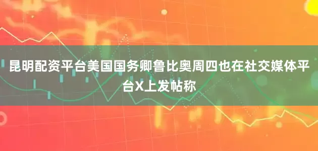 昆明配资平台美国国务卿鲁比奥周四也在社交媒体平台X上发帖称