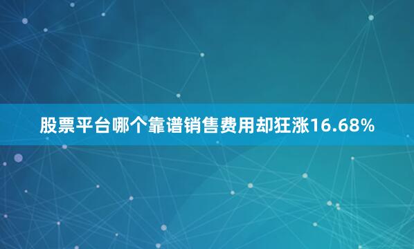 股票平台哪个靠谱销售费用却狂涨16.68%