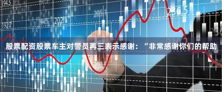 股票配资股票车主对警员再三表示感谢：“非常感谢你们的帮助
