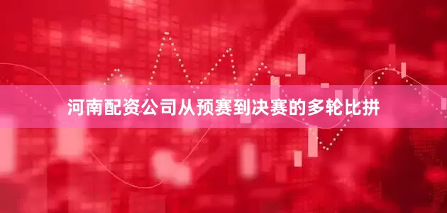 河南配资公司从预赛到决赛的多轮比拼