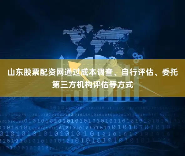 山东股票配资网通过成本调查、自行评估、委托第三方机构评估等方式